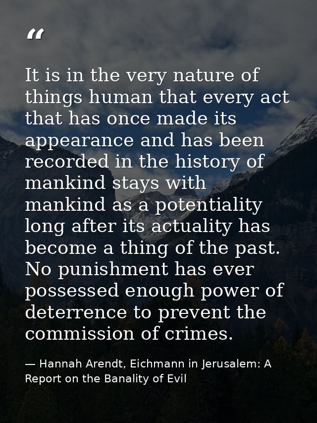 It is in the very nature of things human that every act that has once made its appearance and has been recorded in the h — Hannah Arendt, Eichmann in Jerusalem: A Report on the Banality of Evil