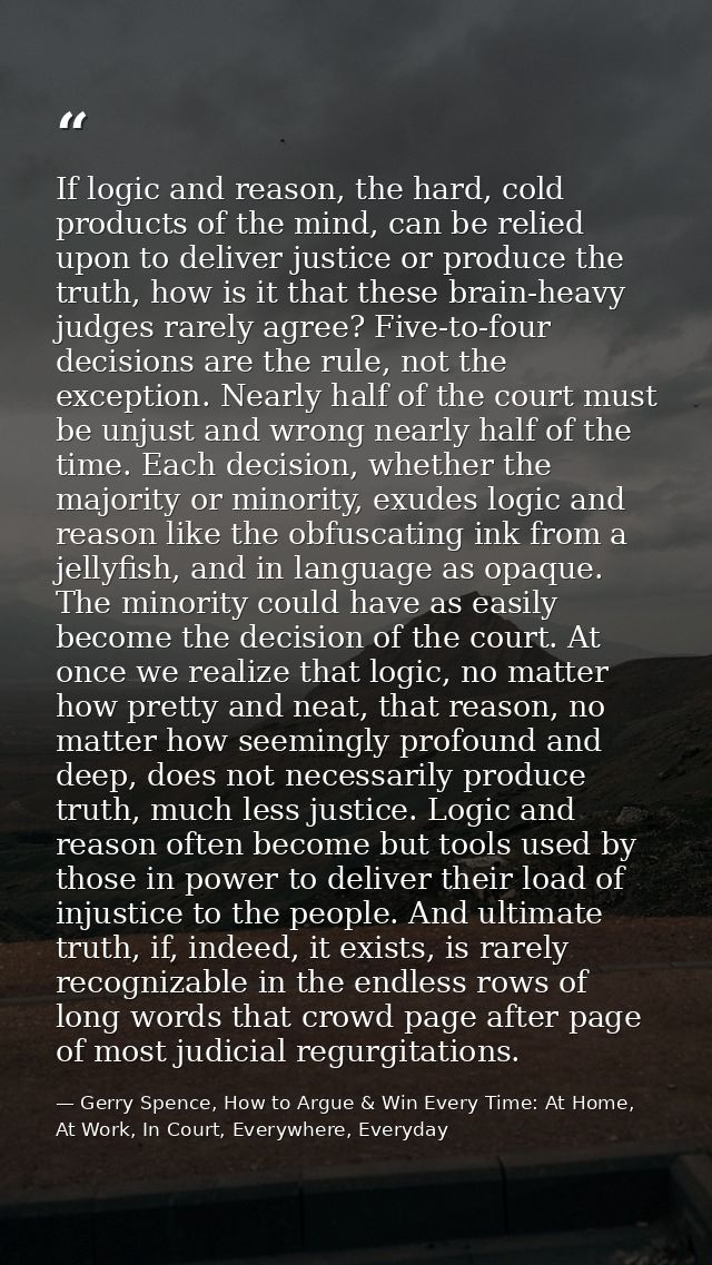 If logic and reason, the hard, cold products of the mind, can be relied upon to deliver justice or produce the truth, ho — Gerry Spence, How to Argue & Win Every Time: At Home, At Work, In Court, Everywhere, Everyday