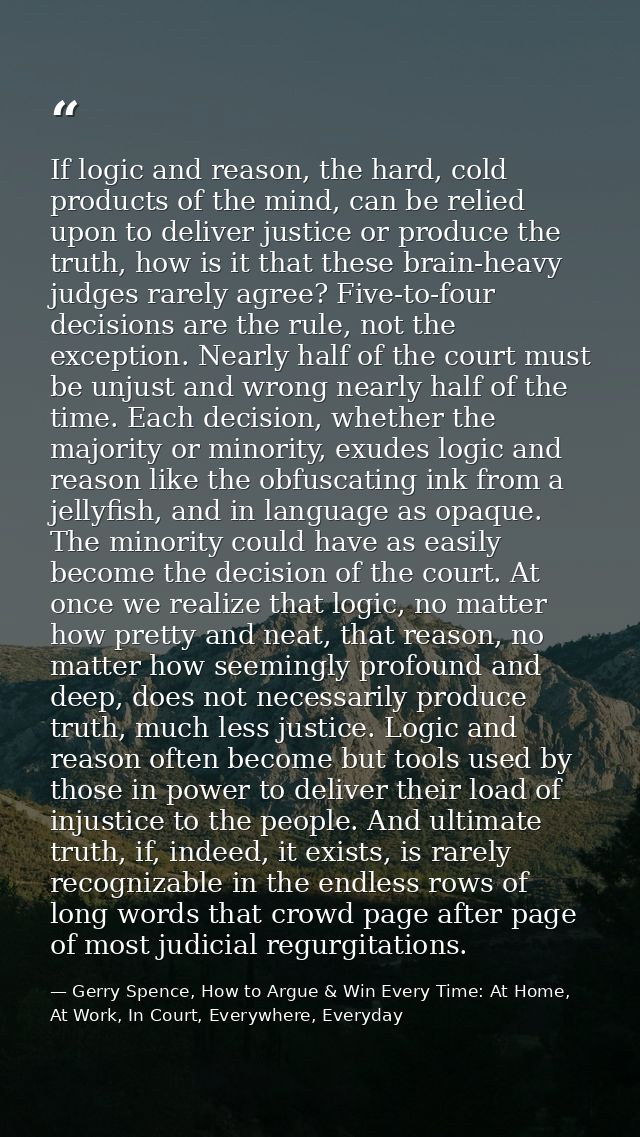 If logic and reason, the hard, cold products of the mind, can be relied upon to deliver justice or produce the truth, ho — Gerry Spence, How to Argue & Win Every Time: At Home, At Work, In Court, Everywhere, Everyday