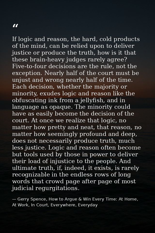 If logic and reason, the hard, cold products of the mind, can be relied upon to deliver justice or produce the truth, ho — Gerry Spence, How to Argue & Win Every Time: At Home, At Work, In Court, Everywhere, Everyday