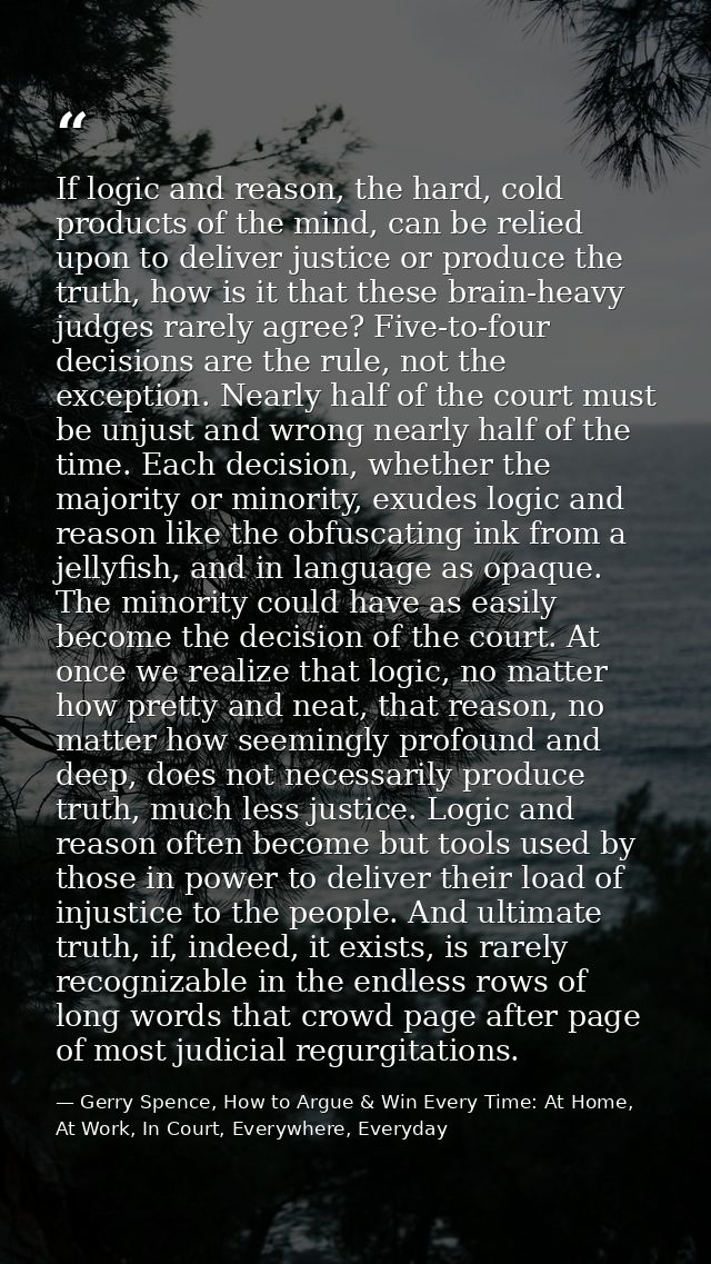 If logic and reason, the hard, cold products of the mind, can be relied upon to deliver justice or produce the truth, ho — Gerry Spence, How to Argue & Win Every Time: At Home, At Work, In Court, Everywhere, Everyday
