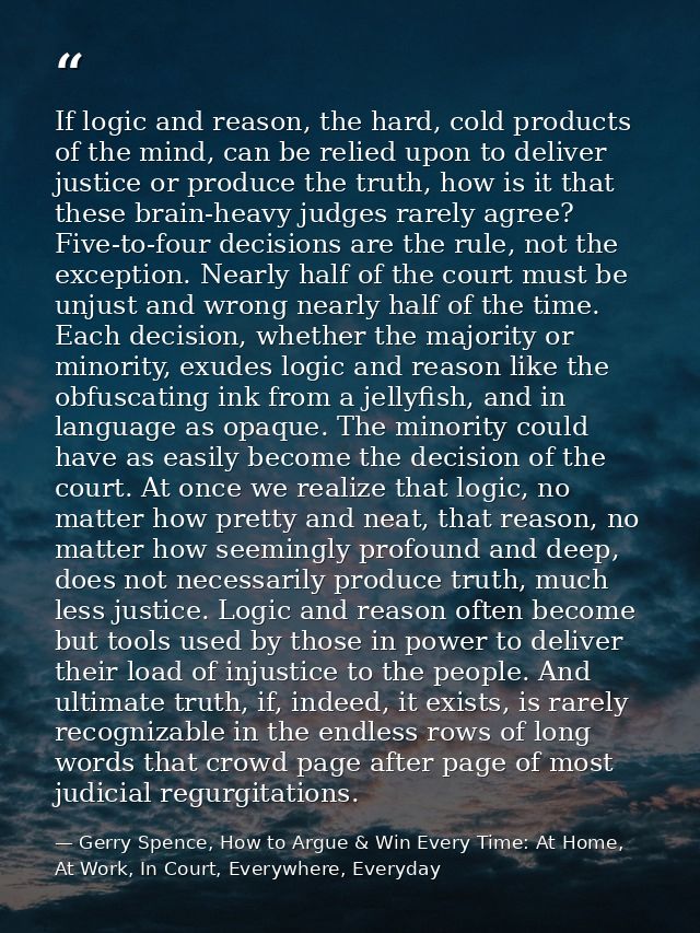 If logic and reason, the hard, cold products of the mind, can be relied upon to deliver justice or produce the truth, ho — Gerry Spence, How to Argue & Win Every Time: At Home, At Work, In Court, Everywhere, Everyday