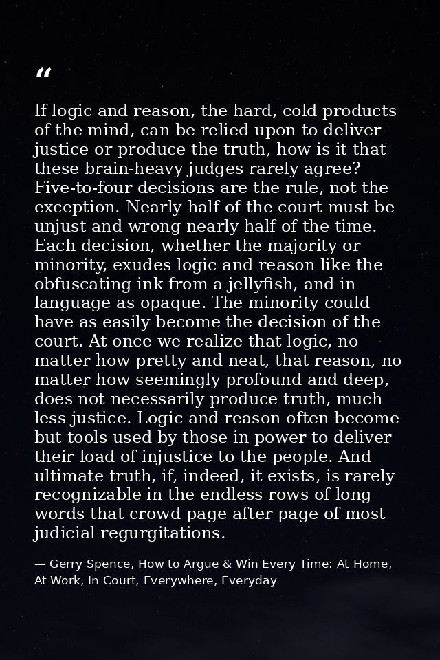 If logic and reason, the hard, cold products of the mind, can be relied upon to deliver justice or produce the truth, ho — Gerry Spence, How to Argue & Win Every Time: At Home, At Work, In Court, Everywhere, Everyday