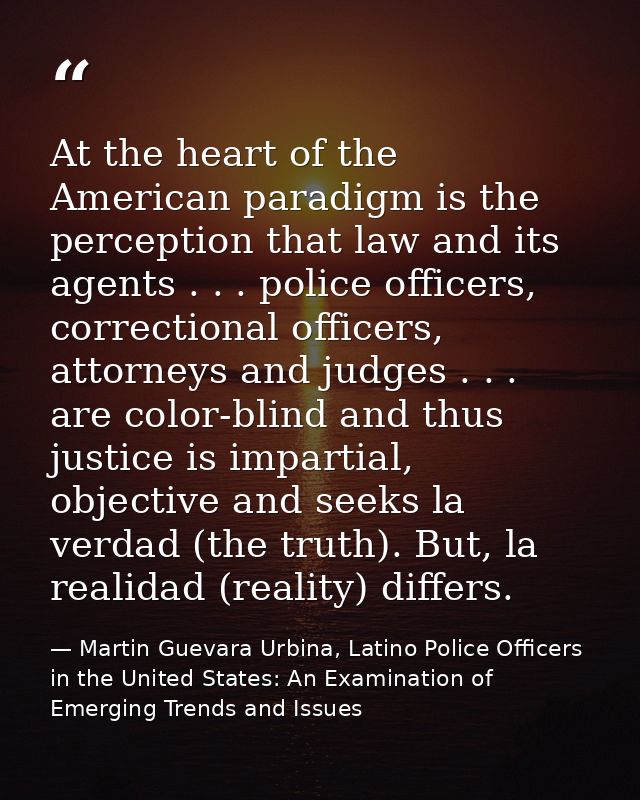 At the heart of the American paradigm is the perception that law and its agents . . . police officers, correctional offi — Martin Guevara Urbina, Latino Police Officers in the United States: An Examination of Emerging Trends and Issues