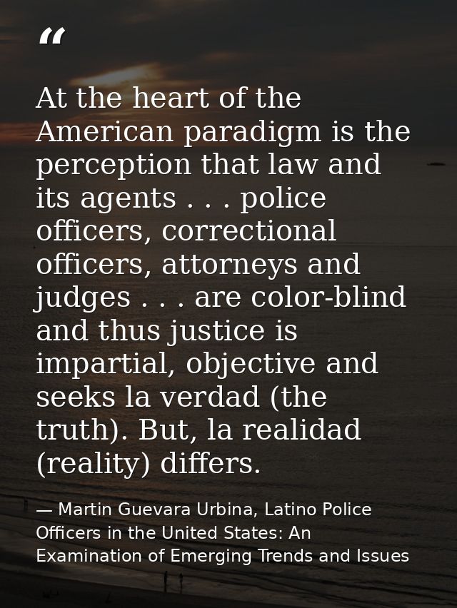 At the heart of the American paradigm is the perception that law and its agents . . . police officers, correctional offi — Martin Guevara Urbina, Latino Police Officers in the United States: An Examination of Emerging Trends and Issues