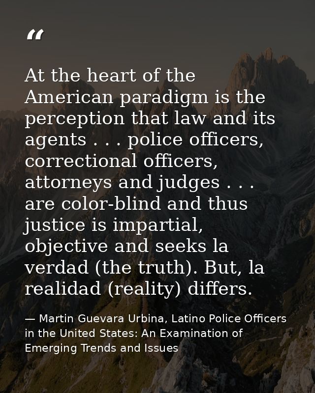 At the heart of the American paradigm is the perception that law and its agents . . . police officers, correctional offi — Martin Guevara Urbina, Latino Police Officers in the United States: An Examination of Emerging Trends and Issues