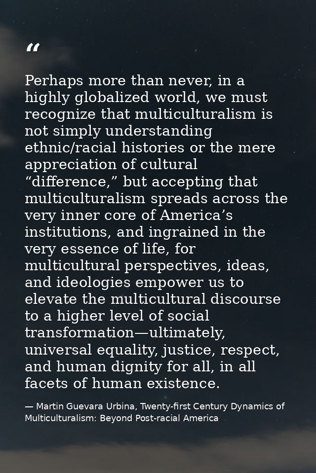 Perhaps more than never, in a highly globalized world, we must recognize that multiculturalism is not simply understandi — Martin Guevara Urbina, Twenty-first Century Dynamics of Multiculturalism: Beyond Post-racial America