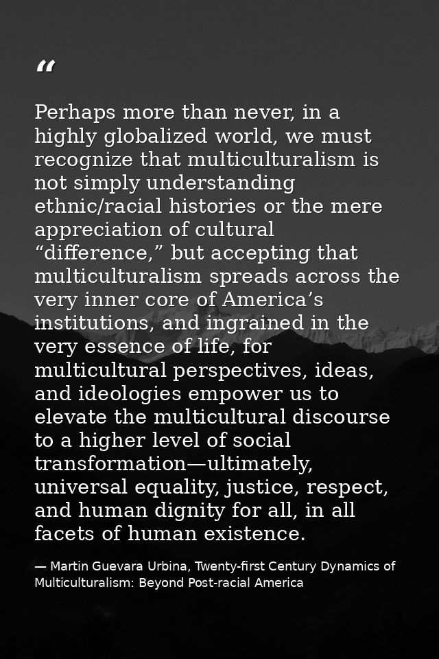 Perhaps more than never, in a highly globalized world, we must recognize that multiculturalism is not simply understandi — Martin Guevara Urbina, Twenty-first Century Dynamics of Multiculturalism: Beyond Post-racial America