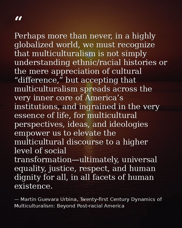 Perhaps more than never, in a highly globalized world, we must recognize that multiculturalism is not simply understandi — Martin Guevara Urbina, Twenty-first Century Dynamics of Multiculturalism: Beyond Post-racial America