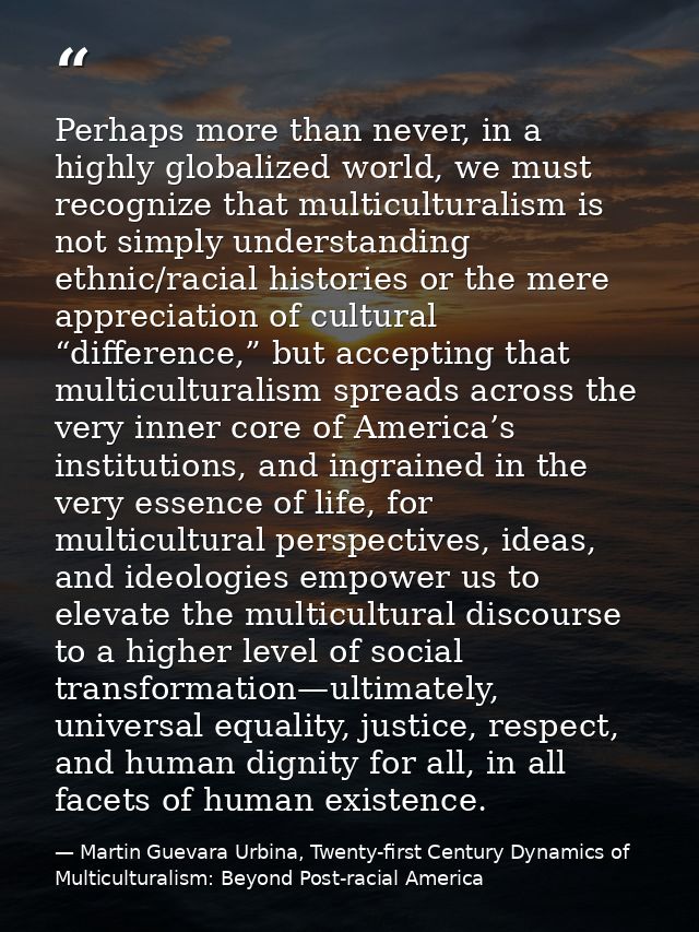 Perhaps more than never, in a highly globalized world, we must recognize that multiculturalism is not simply understandi — Martin Guevara Urbina, Twenty-first Century Dynamics of Multiculturalism: Beyond Post-racial America