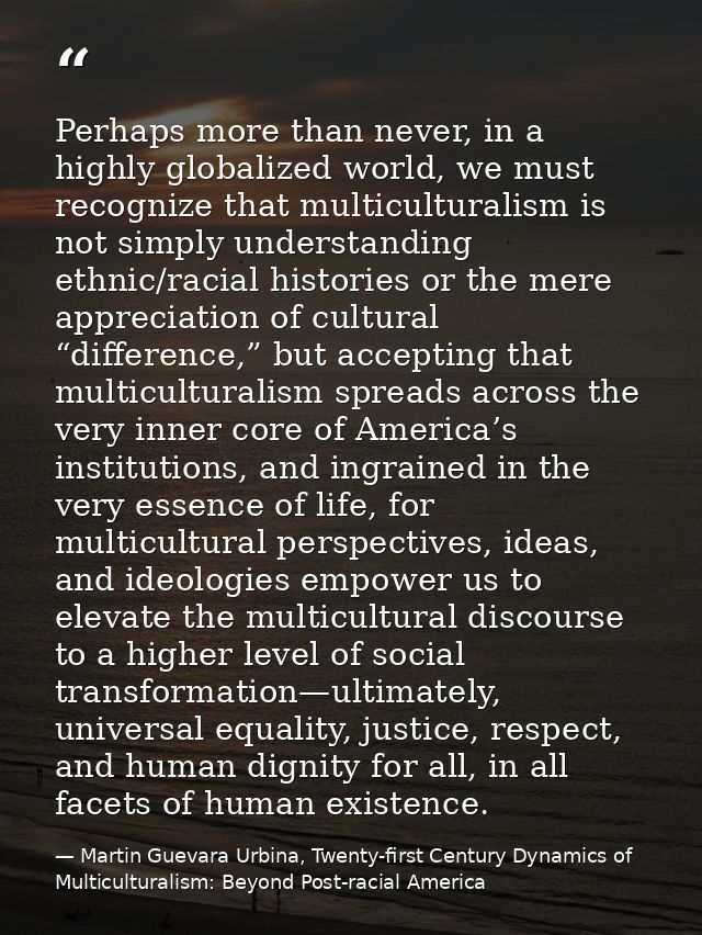 Perhaps more than never, in a highly globalized world, we must recognize that multiculturalism is not simply understandi — Martin Guevara Urbina, Twenty-first Century Dynamics of Multiculturalism: Beyond Post-racial America