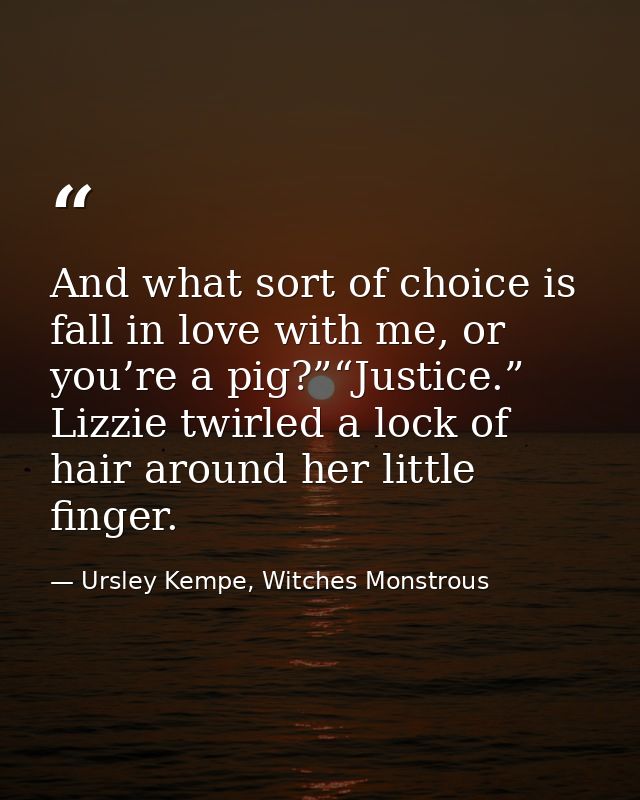 And what sort of choice is fall in love with me, or you’re a pig?”“Justice.” Lizzie twirled a lock of hair around her li — Ursley Kempe, Witches Monstrous