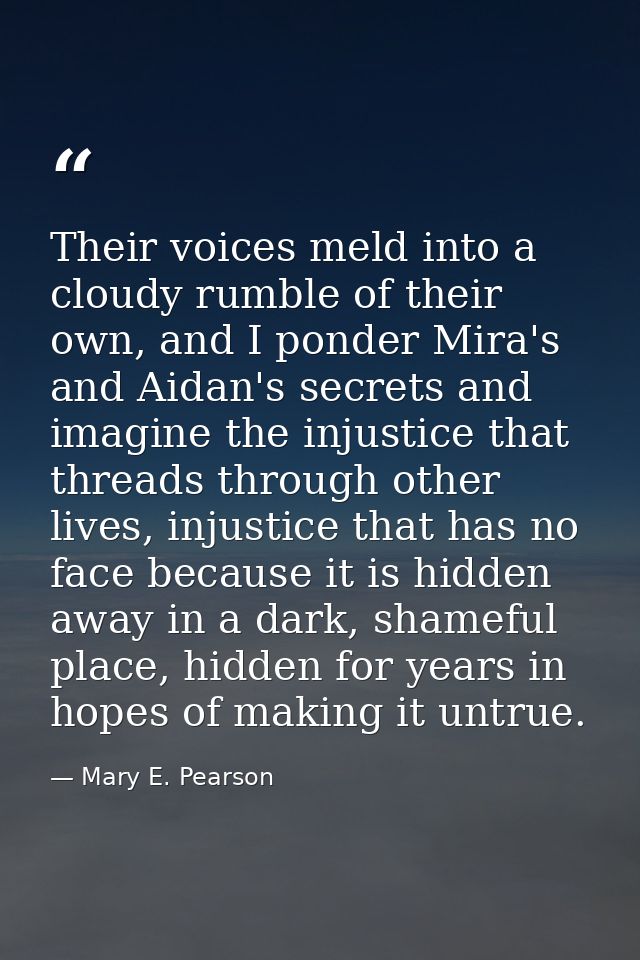 Their voices meld into a cloudy rumble of their own, and I ponder Mira's and Aidan's secrets and imagine the injustice t — Mary E. Pearson