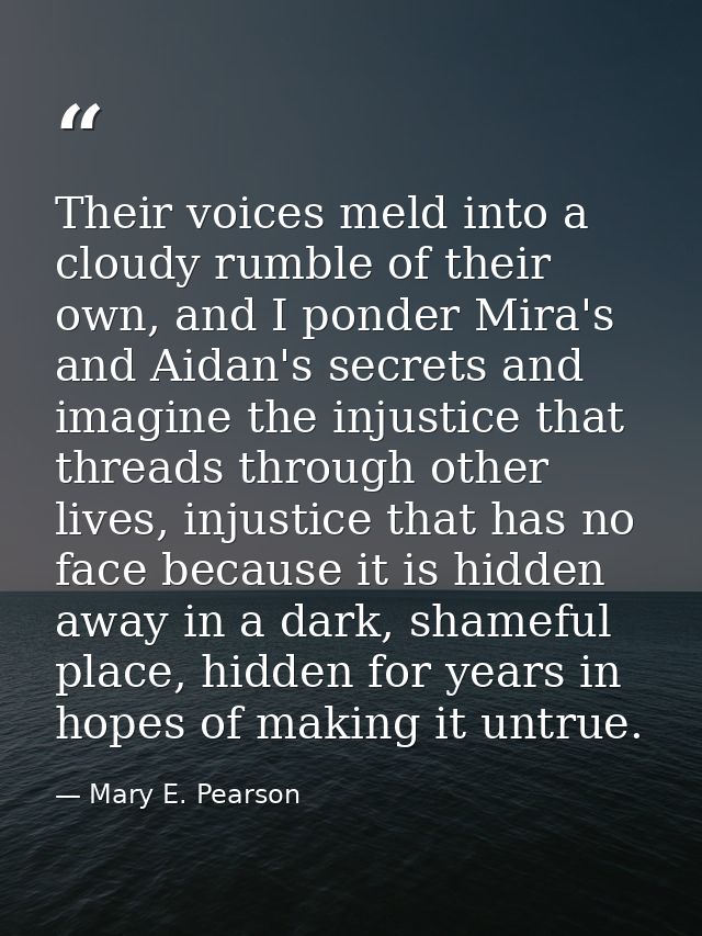 Their voices meld into a cloudy rumble of their own, and I ponder Mira's and Aidan's secrets and imagine the injustice t — Mary E. Pearson