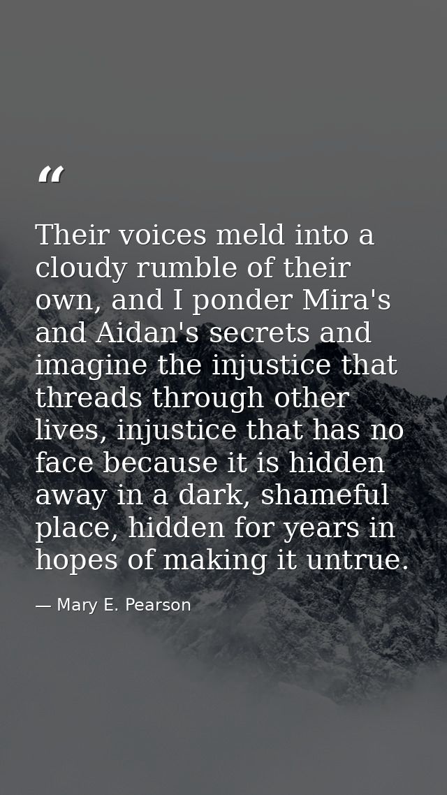 Their voices meld into a cloudy rumble of their own, and I ponder Mira's and Aidan's secrets and imagine the injustice t — Mary E. Pearson