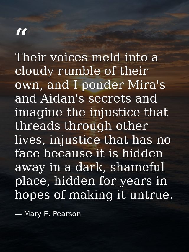 Their voices meld into a cloudy rumble of their own, and I ponder Mira's and Aidan's secrets and imagine the injustice t — Mary E. Pearson