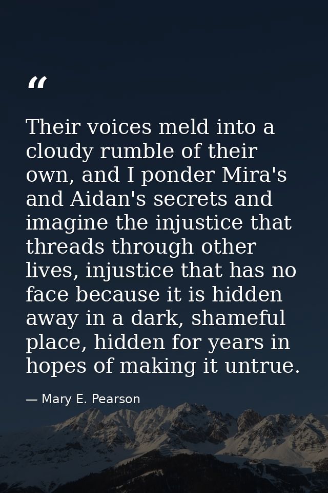 Their voices meld into a cloudy rumble of their own, and I ponder Mira's and Aidan's secrets and imagine the injustice t — Mary E. Pearson