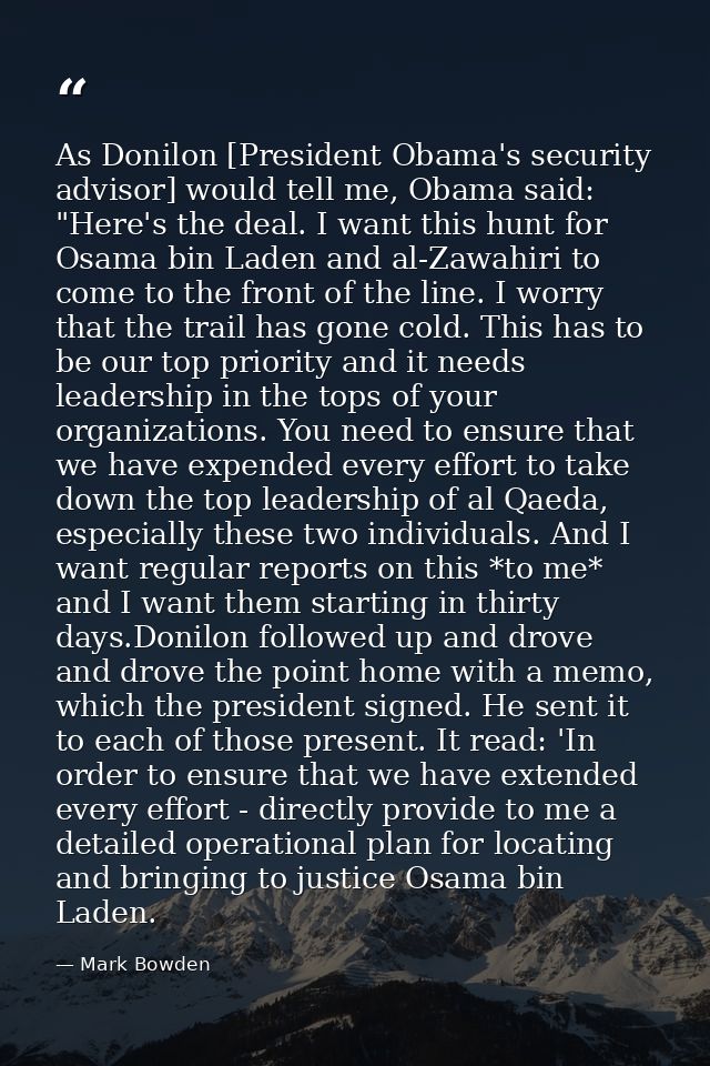 As Donilon [President Obama's security advisor] would tell me, Obama said: "Here's the deal. I want this hunt for Osama  — Mark Bowden