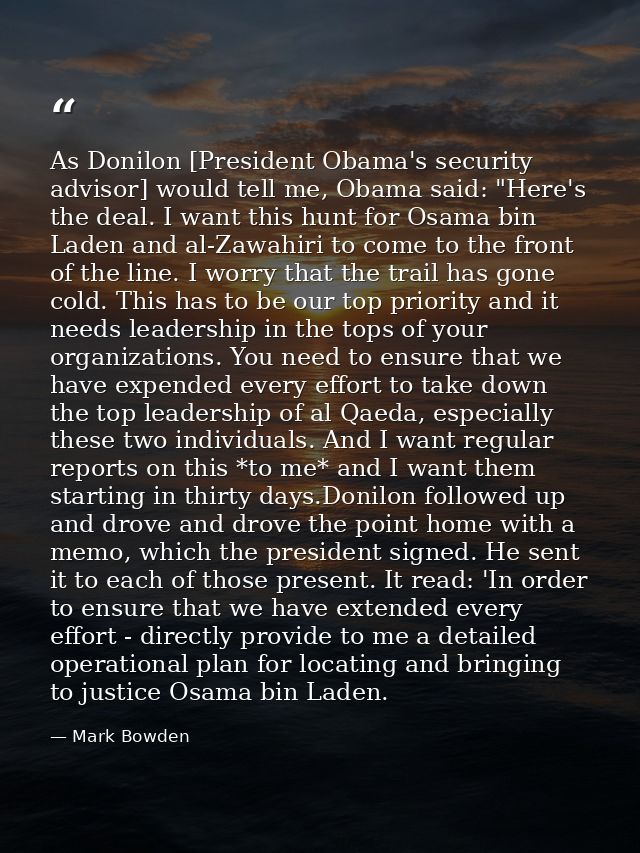 As Donilon [President Obama's security advisor] would tell me, Obama said: "Here's the deal. I want this hunt for Osama  — Mark Bowden