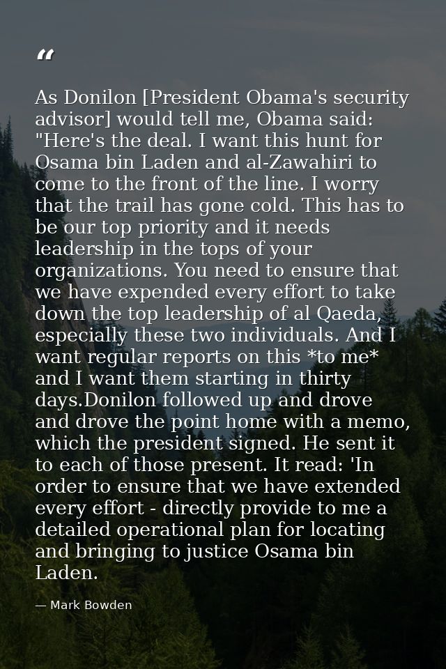 As Donilon [President Obama's security advisor] would tell me, Obama said: "Here's the deal. I want this hunt for Osama  — Mark Bowden