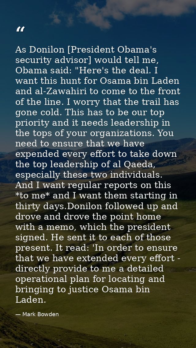 As Donilon [President Obama's security advisor] would tell me, Obama said: "Here's the deal. I want this hunt for Osama  — Mark Bowden