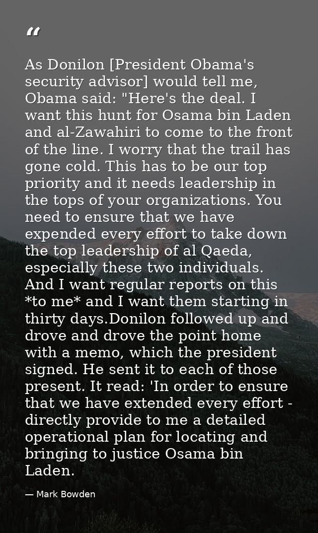 As Donilon [President Obama's security advisor] would tell me, Obama said: "Here's the deal. I want this hunt for Osama  — Mark Bowden