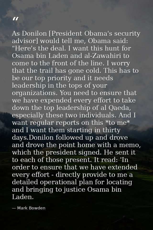 As Donilon [President Obama's security advisor] would tell me, Obama said: "Here's the deal. I want this hunt for Osama  — Mark Bowden