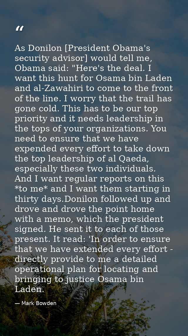 As Donilon [President Obama's security advisor] would tell me, Obama said: "Here's the deal. I want this hunt for Osama  — Mark Bowden