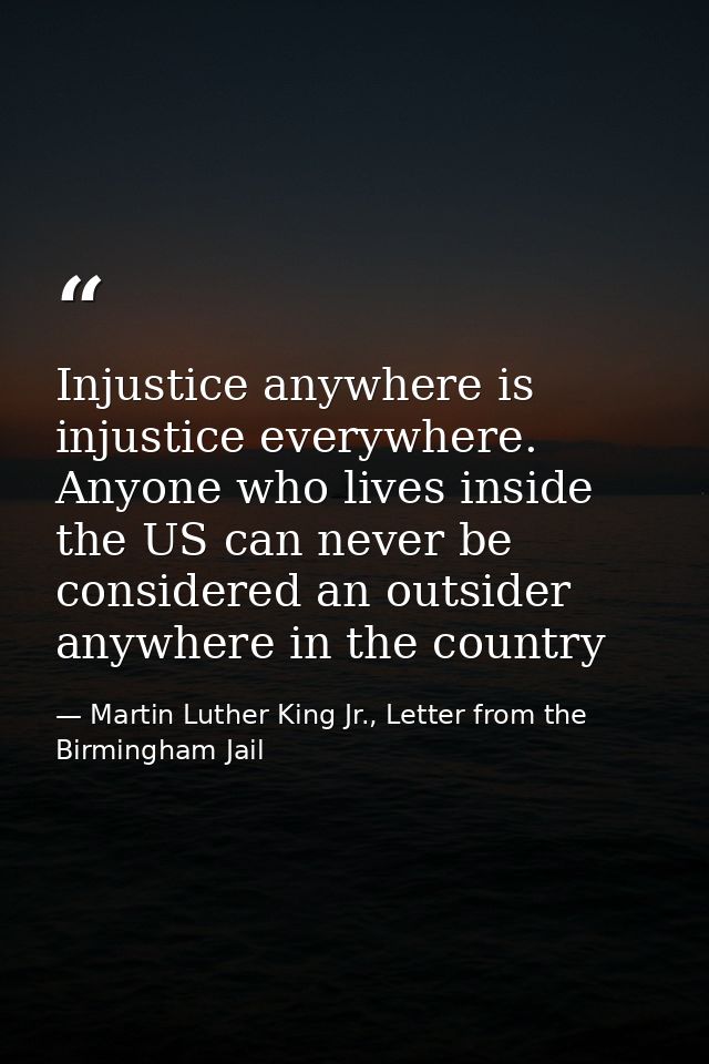 Injustice anywhere is injustice everywhere. Anyone who lives inside the US can never be considered an outsider anywhere  — Martin Luther King Jr., Letter from the Birmingham Jail