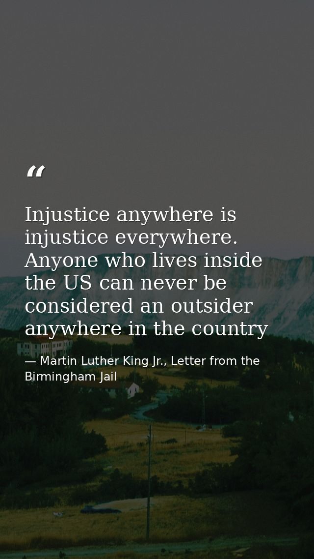 Injustice anywhere is injustice everywhere. Anyone who lives inside the US can never be considered an outsider anywhere  — Martin Luther King Jr., Letter from the Birmingham Jail