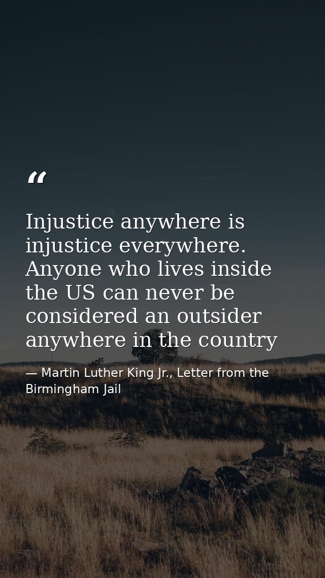 Injustice anywhere is injustice everywhere. Anyone who lives inside the US can never be considered an outsider anywhere  — Martin Luther King Jr., Letter from the Birmingham Jail