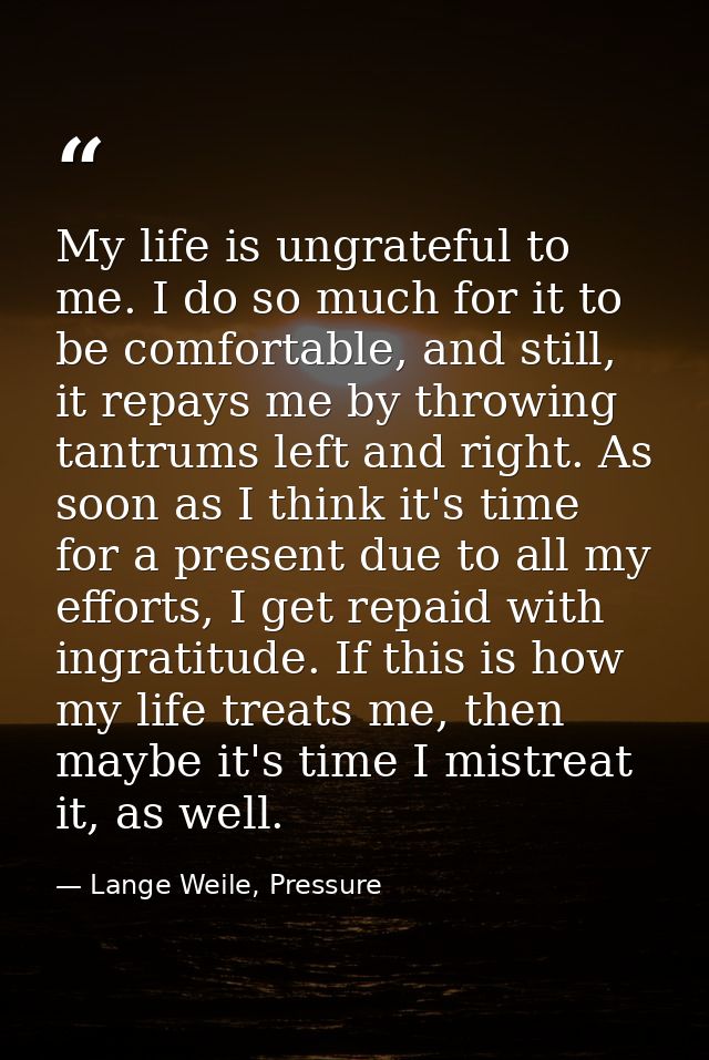 My life is ungrateful to me. I do so much for it to be comfortable, and still, it repays me by throwing tantrums left an — Lange Weile, Pressure