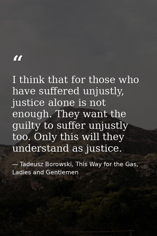 I think that for those who have suffered unjustly, justice alone is not enough. They want the guilty to suffer unjustly  — Tadeusz Borowski, This Way for the Gas, Ladies and Gentlemen