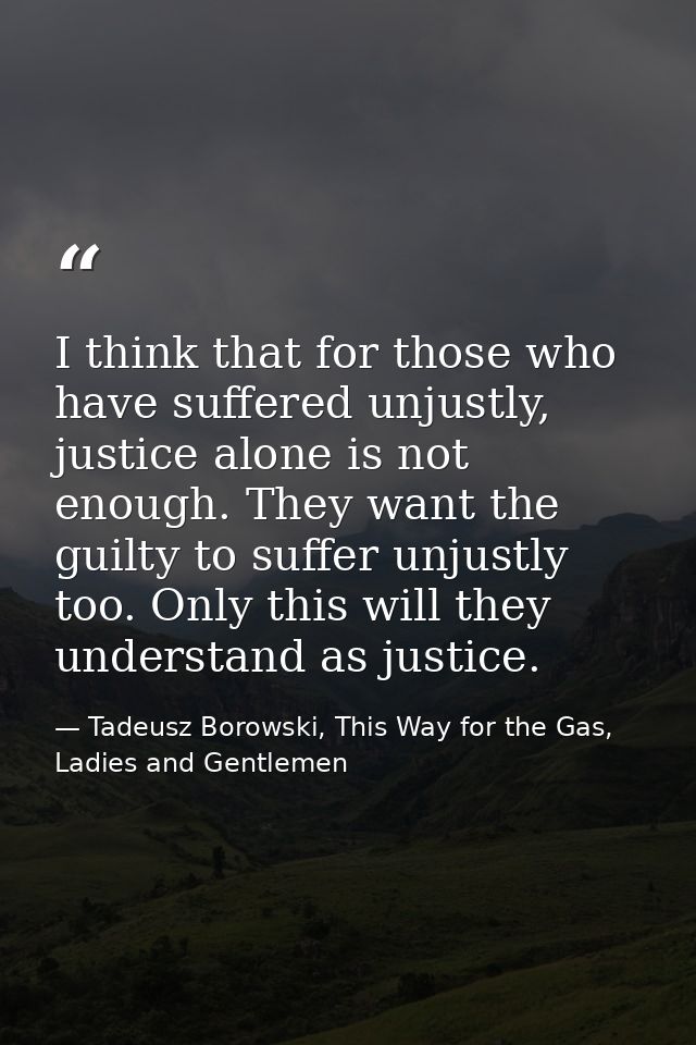 I think that for those who have suffered unjustly, justice alone is not enough. They want the guilty to suffer unjustly  — Tadeusz Borowski, This Way for the Gas, Ladies and Gentlemen