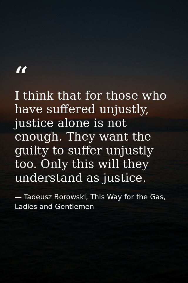 I think that for those who have suffered unjustly, justice alone is not enough. They want the guilty to suffer unjustly  — Tadeusz Borowski, This Way for the Gas, Ladies and Gentlemen