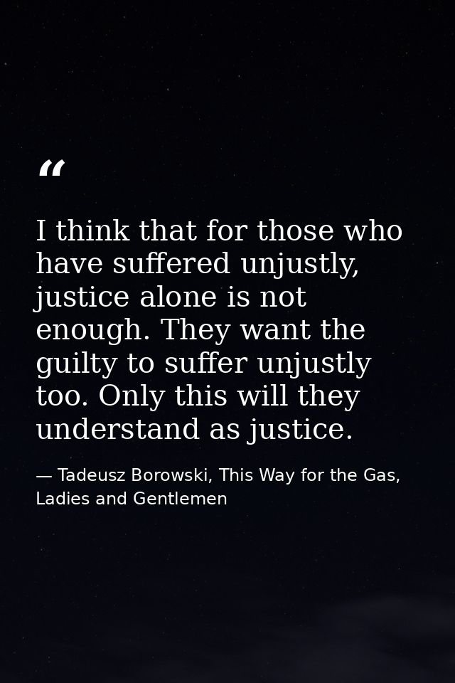 I think that for those who have suffered unjustly, justice alone is not enough. They want the guilty to suffer unjustly  — Tadeusz Borowski, This Way for the Gas, Ladies and Gentlemen