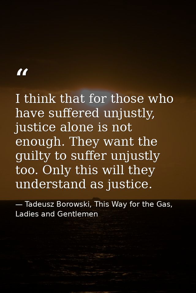 I think that for those who have suffered unjustly, justice alone is not enough. They want the guilty to suffer unjustly  — Tadeusz Borowski, This Way for the Gas, Ladies and Gentlemen