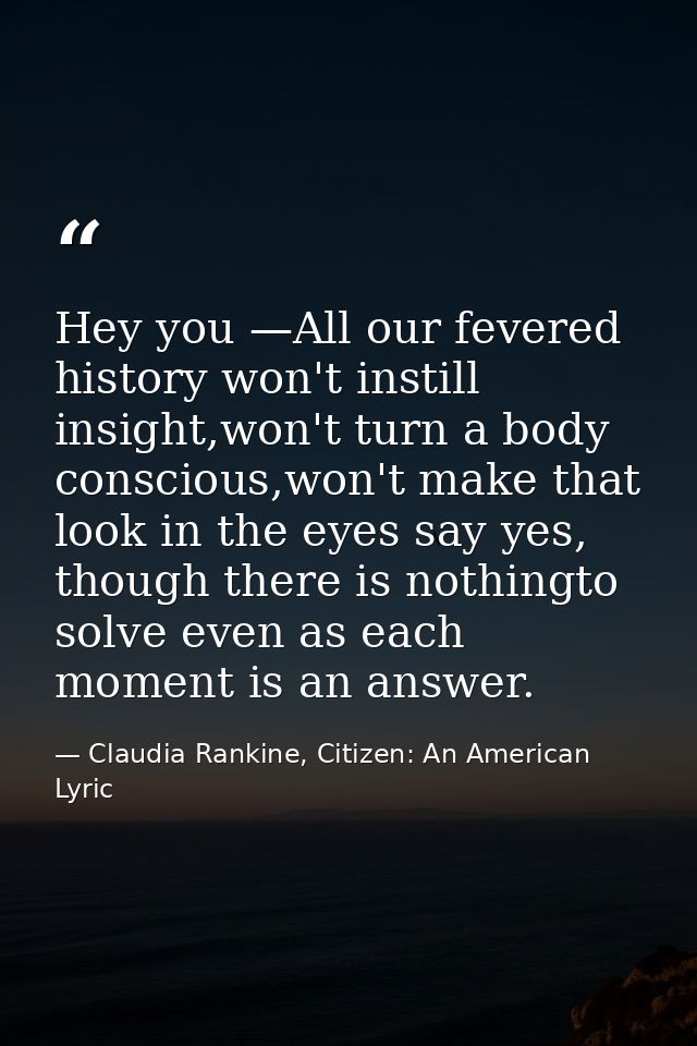 Hey you —All our fevered history won't instill insight,won't turn a body conscious,won't make that look in the eyes say  — Claudia Rankine, Citizen: An American Lyric