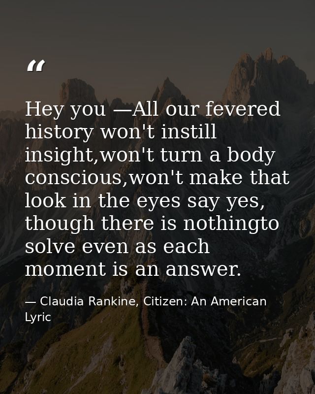 Hey you —All our fevered history won't instill insight,won't turn a body conscious,won't make that look in the eyes say  — Claudia Rankine, Citizen: An American Lyric
