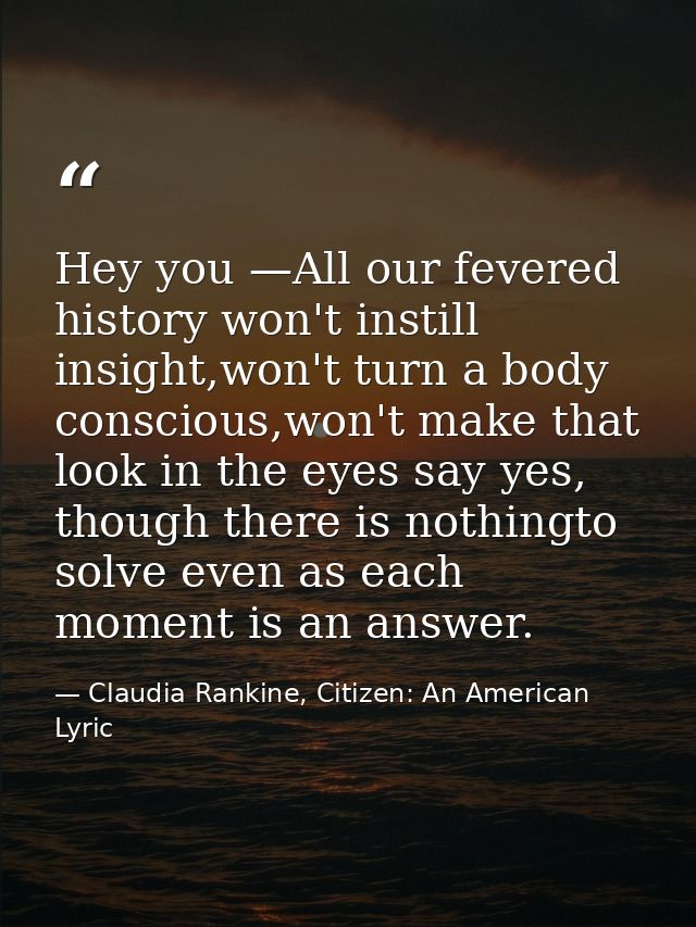 Hey you —All our fevered history won't instill insight,won't turn a body conscious,won't make that look in the eyes say  — Claudia Rankine, Citizen: An American Lyric