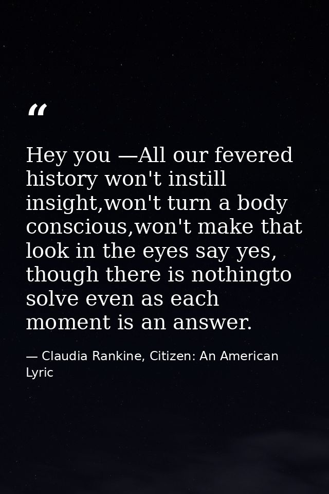 Hey you —All our fevered history won't instill insight,won't turn a body conscious,won't make that look in the eyes say  — Claudia Rankine, Citizen: An American Lyric
