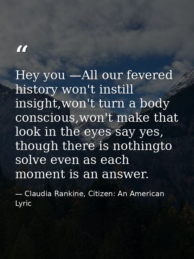 Hey you —All our fevered history won't instill insight,won't turn a body conscious,won't make that look in the eyes say  — Claudia Rankine, Citizen: An American Lyric