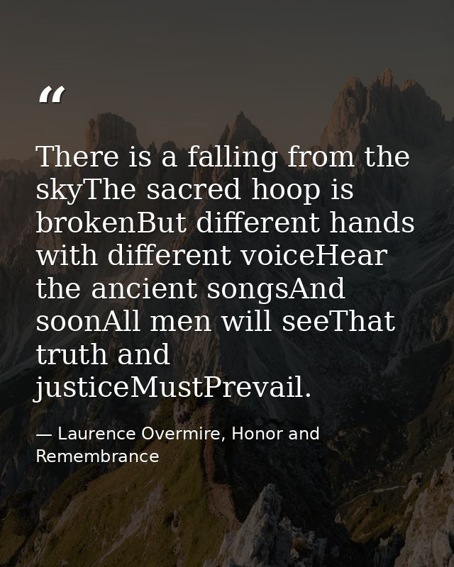 There is a falling from the skyThe sacred hoop is brokenBut different hands with different voiceHear the ancient songsAn — Laurence Overmire, Honor and Remembrance
