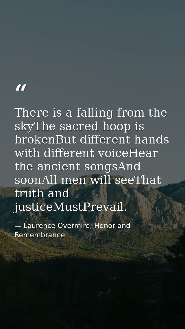 There is a falling from the skyThe sacred hoop is brokenBut different hands with different voiceHear the ancient songsAn — Laurence Overmire, Honor and Remembrance