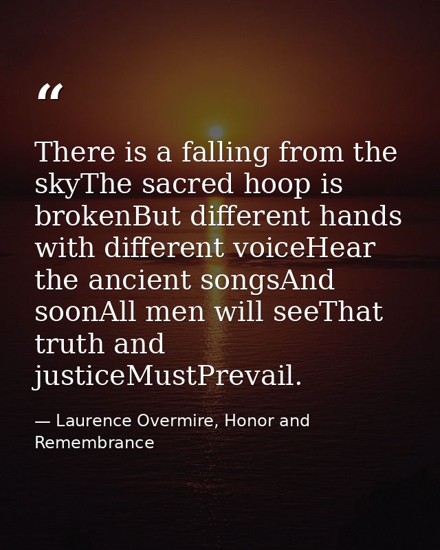 There is a falling from the skyThe sacred hoop is brokenBut different hands with different voiceHear the ancient songsAn — Laurence Overmire, Honor and Remembrance