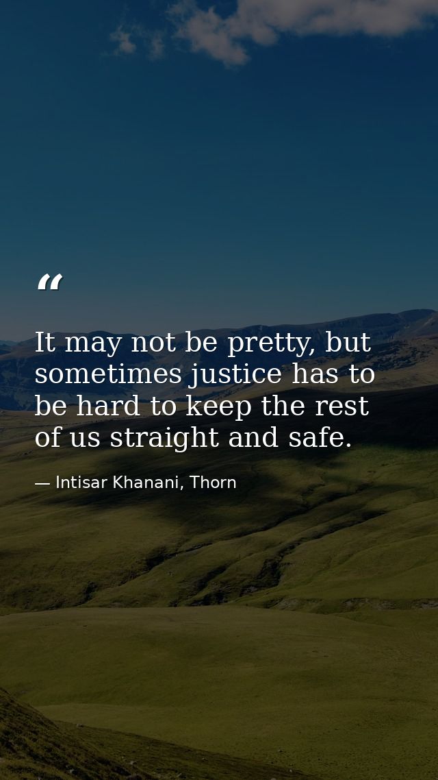 It may not be pretty, but sometimes justice has to be hard to keep the rest of us straight and safe. — Intisar Khanani, Thorn