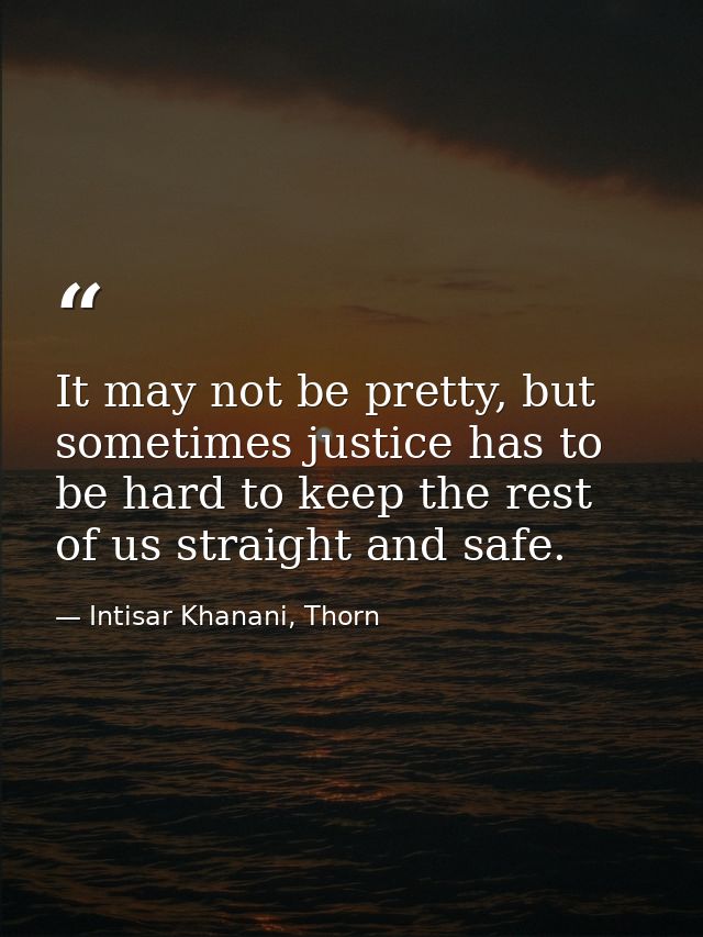 It may not be pretty, but sometimes justice has to be hard to keep the rest of us straight and safe. — Intisar Khanani, Thorn