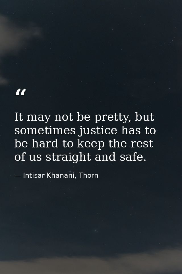 It may not be pretty, but sometimes justice has to be hard to keep the rest of us straight and safe. — Intisar Khanani, Thorn
