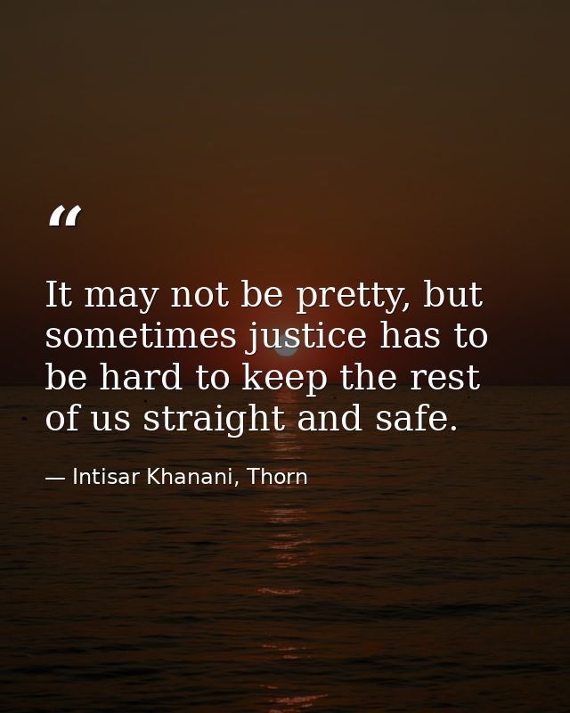 It may not be pretty, but sometimes justice has to be hard to keep the rest of us straight and safe. — Intisar Khanani, Thorn