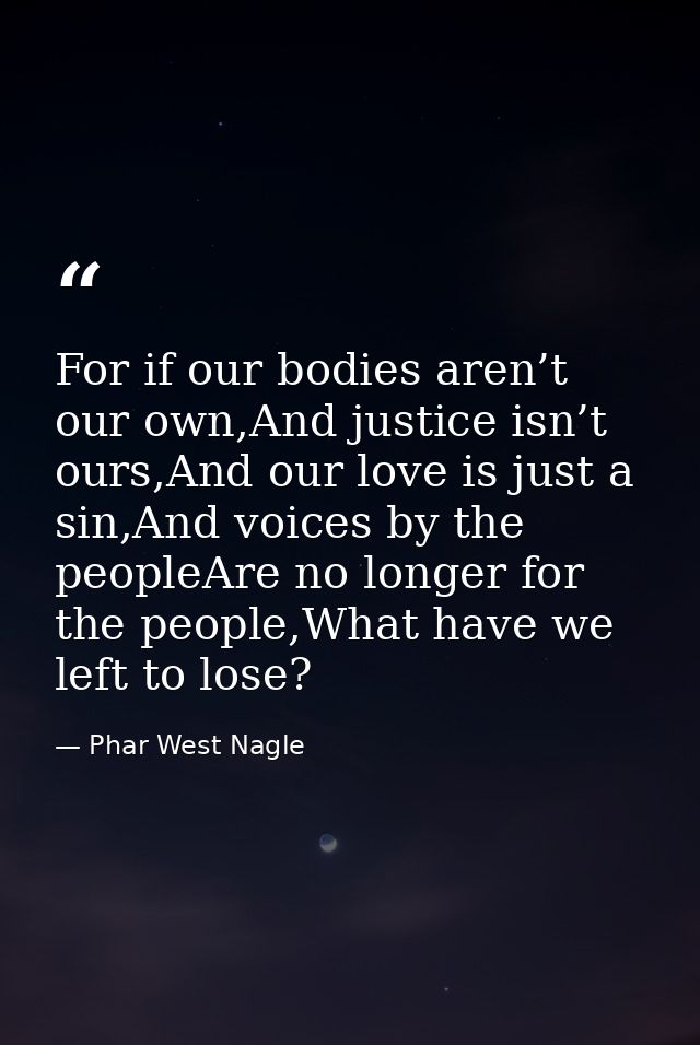 For if our bodies aren’t our own,And justice isn’t ours,And our love is just a sin,And voices by the peopleAre no longer — Phar West Nagle